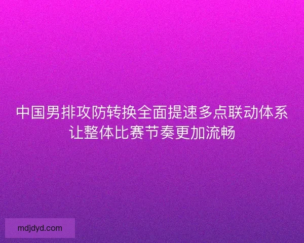 中国男排攻防转换全面提速多点联动体系让整体比赛节奏更加流畅