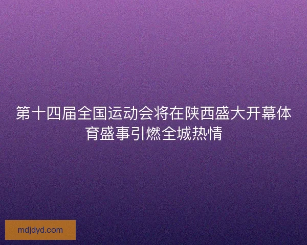 第十四届全国运动会将在陕西盛大开幕体育盛事引燃全城热情
